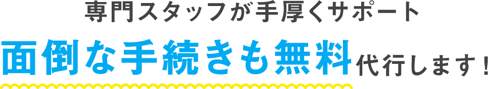 専門スタッフが手厚くサポート 面倒な手続きも無料代行します！