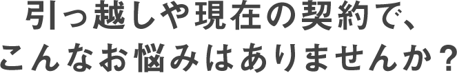 引っ越しや現在の契約で、こんなお悩みはありませんか？